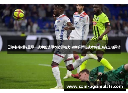 巴尔韦德对阵里昂一战中的法甲攻防影响力深度解析与战术价值比赛走向评估