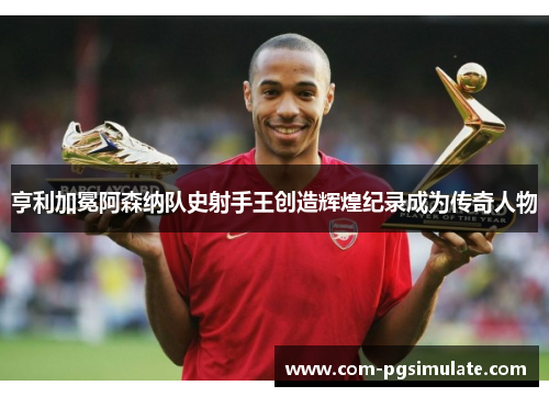 亨利加冕阿森纳队史射手王创造辉煌纪录成为传奇人物