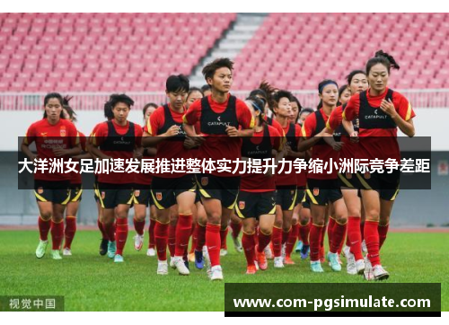 大洋洲女足加速发展推进整体实力提升力争缩小洲际竞争差距 大洋洲女足加速发展推进整体实力提升力争缩小洲际竞争差距